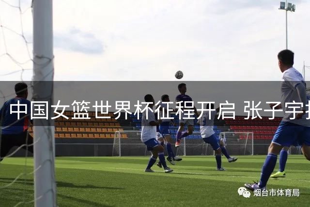 中国女篮世界杯征程开启 张子宇扛重任罗欣棫待爆发