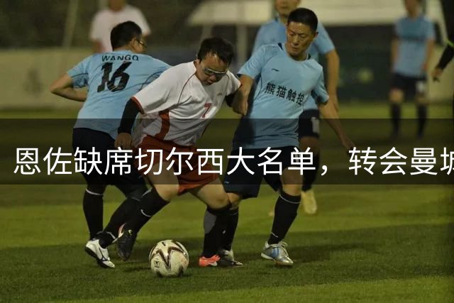 恩佐缺席切尔西大名单，转会曼城意向明确