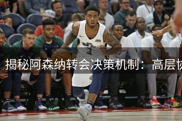 揭秘阿森纳转会决策机制：高层协作流程全面剖析